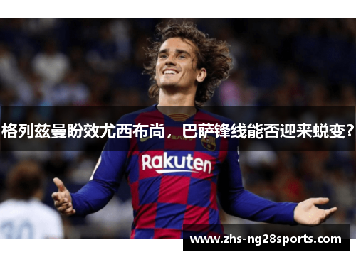 格列兹曼盼效尤西布尚，巴萨锋线能否迎来蜕变？