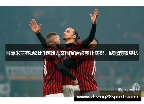 国际米兰客场2比1逆转尤文图赛后被禁止庆祝，欧冠前景堪忧