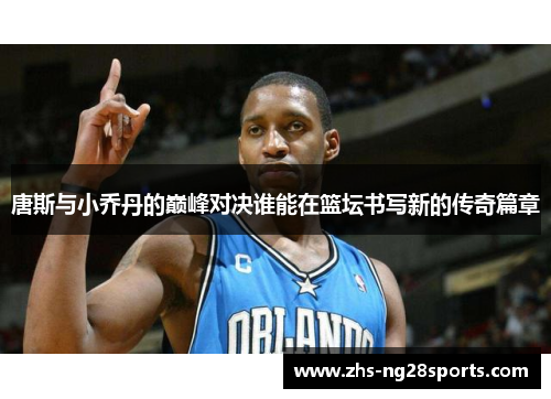 唐斯与小乔丹的巅峰对决谁能在篮坛书写新的传奇篇章