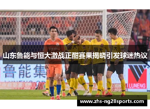 山东鲁能与恒大激战正酣赛果揭晓引发球迷热议