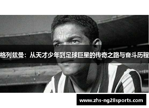 格列兹曼：从天才少年到足球巨星的传奇之路与奋斗历程