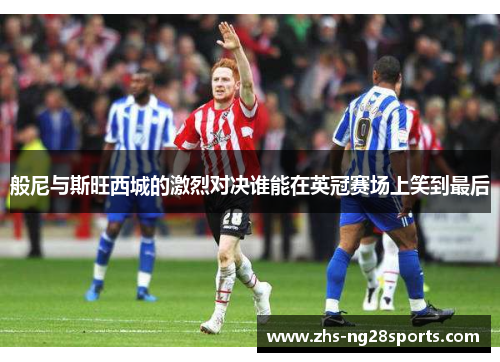 般尼与斯旺西城的激烈对决谁能在英冠赛场上笑到最后