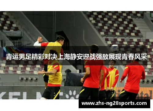 青运男足精彩对决上海静安迎战强敌展现青春风采