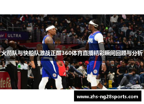 火箭队与快船队激战正酣360体育直播精彩瞬间回顾与分析