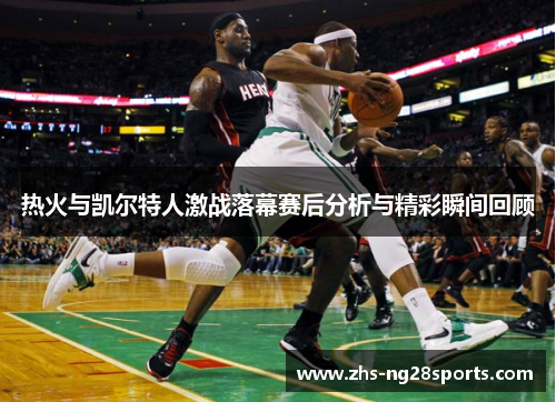 热火与凯尔特人激战落幕赛后分析与精彩瞬间回顾
