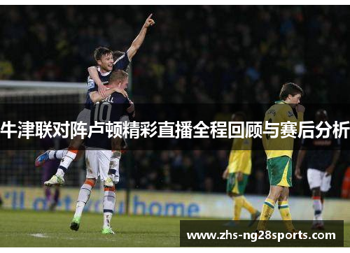 牛津联对阵卢顿精彩直播全程回顾与赛后分析